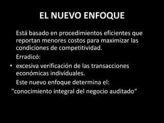 EL NUEVO ENFOQUE	Está basado en procedimientos eficientes que reportan menores costos para maximizar las condiciones de competitividad.	Erradicó:excesiva verificación de las transacciones económicas individuales. 	Este nuevo enfoque determina el:"conocimiento integral del negocio auditado“ 