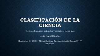 CLASIFICACIÓN DE LA
CIENCIA
Ciencias formales, naturales y sociales o culturales
Louis Daniel Sánchez
Burgos, A. C. (2009). Metodología de la investigación (2da ed.). ST
editorial.
 
