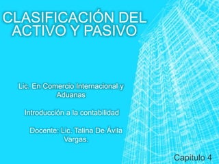 CLASIFICACIÓN DEL
ACTIVO Y PASIVO
Capitulo 4
Introducción a la contabilidad
Docente: Lic. Talina De Ávila
Vargas.
Lic. En Comercio Internacional y
Aduanas
 