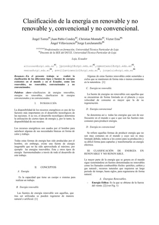 Clasificación de la energía en renovable y no
renovable y, convencional y no convencional.
Ángel Torres#1
,Juan Pablo Condoy#2
, Christian Montaño#3
, Víctor Eras#4,
Ángel Villavicencio#5
Jorge LuisJaramillo#6
#1#2#3#4#5
Profesionales en formación, Universidad Técnica Particular de Loja
#6
Docente de la SEE del DCCE, Universidad Técnica Particular de Loja
Loja, Ecuador
altorres4@utpl.edu.ec
#1
, jpcondoy1@utpl.edu.ec
#2
,cgmontano1@utpl.edu.ec
#3
,
veeras@utpl.edu.ec
#4
, avvillavicencio1@utpl.edu.ec
#5
, jorgeluis@utpl.edu.ec
#6
Resumen—En el presente trabajo se realizó la
clasificación de los diferentes tipos o fuentes de energías
existentes en el mundo y en el Ecuador, como son
renovables, no renovables, convencionales y no
convencionales.
Palabras clave—clasificacion de energias renovables,
energias no renovables, clasificacion de energias
convencionales y no convencionales.
I. INTRODUCCIÓN
La disponibilidad de los recursos energéticos es uno de los
factores más importantes en el desarrollo tecnológicos de
las naciones. A su vez, el desarrollo tecnológico determina
la utilización de ciertos tipos de energía y, por lo tanto, la
disponibilidad de ese recurso.
Los recursos energéticos son usados por el hombre para
satisfacer algunas de sus necesidades básicas en forma de
calor y trabajo.
Todas estas formas de energía han sido producidas por el
hombre, sin embargo, existe una fuente de energía
inagotable que no ha sido aprovechada al máximo; por
ejemplo las energías renovables. Esta y otros tipos de
energía fueronestudiados a través de todo el desarrollo de
este trabajo.
II. CONCEPTOS
A. Energía.
Es la capacidad que tiene un cuerpo o sistema para
realizar un trabajo.
B. Energía renovable.
Las fuentes de energía renovable son aquellas, que
tras ser utilizadas se pueden regenerar de manera
natural o artificial. [1]
Algunas de estas fuentes renovables están sometidas a
ciclos que se mantienen de forma más o menos constantes
en la naturaleza. [1]
C. Energía no renovable.
La fuente de energías no renovables son aquellas que
se encuentran de forma limitada en el planeta y cuya
velocidad de consumo es mayor que la de su
regeneración.
D. Energía convencional
Se denomina así a todas las energías que son de uso
frecuente en el mundo o que o que son las fuentes más
comunes para producir energía.
D. Energía no convencional
Se refiere aquellas formas de producir energía que no
son muy comunes en el mundo y cuyo uso es muy
limitado debido, todavía a los costos para su producción y
su difícil forma para captarlas y transformarlas en energía
eléctrica.
III CLASIFICACIÓN DE ENERGÍA EN
RENOVABLE Y NO RENOVABLE.
La mayor parte de la energía que se genera en el mundo
sigue sustentándose en fuentes denominadas no renovables
como los llamados combustibles fósiles -petróleo, carbón y
gas natural-, recursos naturales que requieren un largo
periodo de tiempo, hasta siglos, para regenerarse de forma
natural.
A. Energias Renovables.
- Energía Eólica: Es la que se obtiene de la fuerza
del viento. [2] (ver Fig. 1)
 