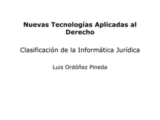Nuevas Tecnologías Aplicadas al
            Derecho

Clasificación de la Informática Jurídica

          Luis Ordóñez Pineda
 