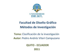 Facultad de Diseño Gráfico Tema:  Clasificación de la investigación Autor:  Pedro Andrés Viteri Campuzano QUITO - ECUADOR 2011 Métodos de Investigación 