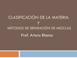 CLASIFICACIÓN DE LA MATERIA
             Y
MÉTODOS DE SEPARACIÓN DE MEZCLAS
      Prof. Arturo Blanco
 