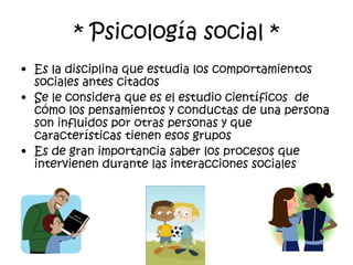 * Psicología social *Es la disciplina que estudia los comportamientos sociales antes citados Se le considera que es el estudio científicos  de cómo los pensamientos y conductas de una persona son influidos por otras personas y que características tienen esos grupos Es de gran importancia saber los procesos que intervienen durante las interacciones sociales
