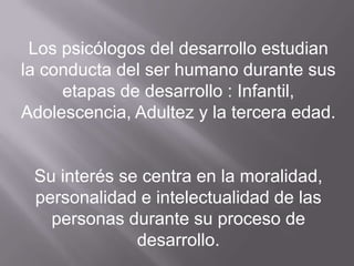Los psicólogos del desarrollo estudian  la conducta del ser humano durante sus etapas de desarrollo : Infantil, Adolescencia, Adultez y la tercera edad.Su interés se centra en la moralidad, personalidad e intelectualidad de las personas durante su proceso de desarrollo.