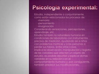 Psicologíaexperimental:Estudia, independiente o conjuntamente, como están relacionados los procesos de:     -memoria    -pensamiento    -imaginaciónConsiderando sensaciones, percepciones, aprendizaje, etc.Estudia también la naturaleza humana en condiciones de laboratorio con instrumentos precisos de medición, ayudando así a niños con problemas motrices y a las personas a perder sus fobias, entre otras cosas.Implica la observación, manipulación y registro de las variables que afectan un objeto de estudio, es posible describir y explicar dichas variables en su relación con el comportamiento humano y, por consiguiente, también predecir sus modificaciones.