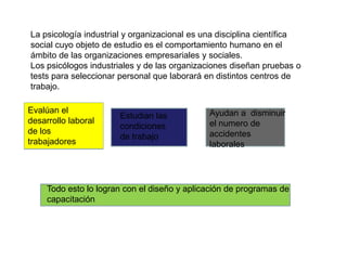 La psicología industrial y organizacional es una disciplina científica social cuyo objeto de estudio es el comportamiento humano en el ámbito de las organizaciones empresariales y sociales.Los psicólogos industriales y de las organizaciones diseñan pruebas o tests para seleccionar personal que laborará en distintos centros de trabajo.Evalúan el desarrollo laboral de los trabajadoresAyudan a  disminuir el numero de accidentes laboralesEstudian las condiciones de trabajoTodo esto lo logran con el diseño y aplicación de programas de capacitación 