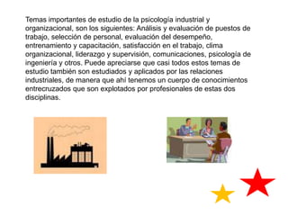 Temas importantes de estudio de la psicología industrial y organizacional, son los siguientes: Análisis y evaluación de puestos de trabajo, selección de personal, evaluación del desempeño, entrenamiento y capacitación, satisfacción en el trabajo, clima organizacional, liderazgo y supervisión, comunicaciones, psicología de ingeniería y otros. Puede apreciarse que casi todos estos temas de estudio también son estudiados y aplicados por las relaciones industriales, de manera que ahí tenemos un cuerpo de conocimientos entrecruzados que son explotados por profesionales de estas dos disciplinas. 