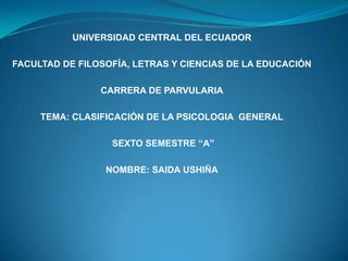 UNIVERSIDAD CENTRAL DEL ECUADOR

FACULTAD DE FILOSOFÍA, LETRAS Y CIENCIAS DE LA EDUCACIÓN

                CARRERA DE PARVULARIA

     TEMA: CLASIFICACIÓN DE LA PSICOLOGIA GENERAL

                  SEXTO SEMESTRE “A”

                 NOMBRE: SAIDA USHIÑA
 