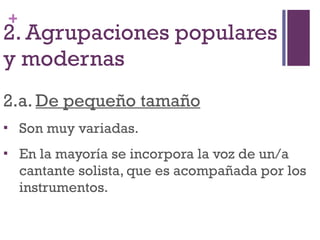 2. Agrupaciones populares y modernas 2.a.  De pequeño tamaño Son muy variadas. En la mayoría se incorpora la voz de un/a cantante solista, que es acompañada por los instrumentos. 