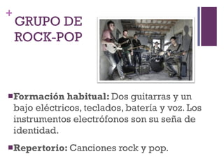 GRUPO DE  ROCK-POP Formación habitual:  Dos guitarras y un bajo eléctricos, teclados, batería y voz. Los instrumentos electrófonos son su seña de identidad. Repertorio:  Canciones rock y pop. 