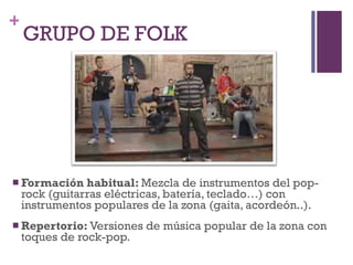GRUPO DE FOLK Formación habitual:  Mezcla de instrumentos del pop-rock (guitarras eléctricas, batería, teclado…) con instrumentos populares de la zona (gaita, acordeón..). Repertorio:  Versiones de música popular de la zona con toques de rock-pop. 