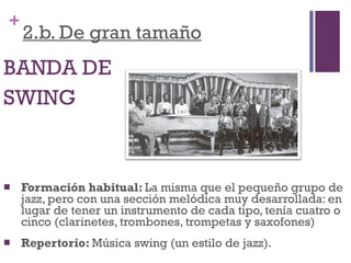2.b. De gran tamaño BANDA DE  SWING Formación habitual:  La misma que el pequeño grupo de jazz, pero con una sección melódica muy desarrollada: en lugar de tener un instrumento de cada tipo, tenía cuatro o cinco (clarinetes, trombones, trompetas y saxofones)  Repertorio:  Música swing (un estilo de jazz). 
