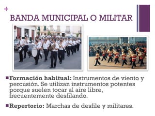 BANDA MUNICIPAL O MILITAR Formación habitual:  Instrumentos de viento y percusión. Se utilizan instrumentos potentes porque suelen tocar al aire libre, frecuentemente desfilando. Repertorio:  Marchas de desfile y militares . 