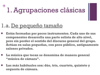 1. Agrupaciones clásicas 1.a.  De pequeño tamaño Están formadas por pocos instrumentos. Cada uno de sus componentes desarrolla una parte solista de alto nivel, pero sin perder el sentido del discurso general del grupo. Actúan en salas pequeñas, con poco público, antiguamente salones privados. La música que tocan se denomina de manera general “música de cámara”.  Las más habituales son: dúo, trío, cuarteto, quinteto y orquesta de cámara. 