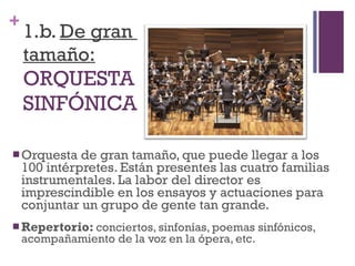 1.b.  De gran  tamaño: ORQUESTA  SINFÓNICA Orquesta de gran tamaño, que puede llegar a los 100 intérpretes. Están presentes las cuatro familias instrumentales. La labor del director es imprescindible en los ensayos y actuaciones para conjuntar un grupo de gente tan grande. Repertorio:  conciertos, sinfonías, poemas sinfónicos, acompañamiento de la voz en la ópera, etc. 