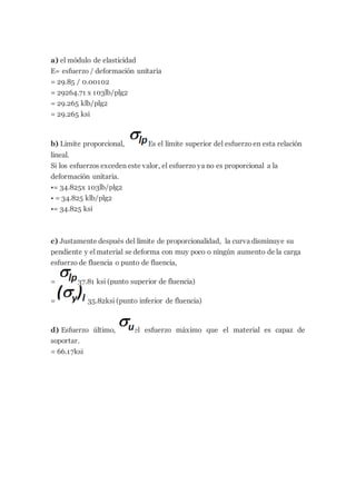 a) el módulo de elasticidad
E= esfuerzo / deformación unitaria
= 29.85 / 0.00102
= 29264.71 x 103lb/plg2
= 29.265 klb/plg2
= 29.265 ksi
b) Limite proporcional, Es el límite superior del esfuerzo en esta relación
lineal.
Si los esfuerzos exceden este valor, el esfuerzo ya no es proporcional a la
deformación unitaria.
•= 34.825x 103lb/plg2
• = 34.825 klb/plg2
•= 34.825 ksi
c) Justamente después del límite de proporcionalidad, la curva disminuye su
pendiente y el material se deforma con muy poco o ningún aumento de la carga
esfuerzo de fluencia o punto de fluencia,
= 37.81 ksi (punto superior de fluencia)
= 35.82ksi (punto inferior de fluencia)
d) Esfuerzo último, el esfuerzo máximo que el material es capaz de
soportar.
= 66.17ksi
 