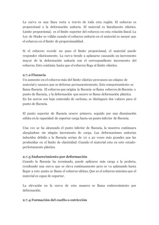 La curva es una línea recta a través de toda esta región. El esfuerzo es
proporcional a la deformación unitaria. El material es linealmente elástico.
Limite proporcional, es el límite superior del esfuerzo en esta relación lineal. La
Ley de Hooke es válida cuando el esfuerzo unitario en el material es menor que
el esfuerzo en el límite de proporcionalidad.
Si el esfuerzo excede un poco el límite proporcional, el material puede
responder elásticamente. La curva tiende a aplanarse causando un incremento
mayor de la deformación unitaria con el correspondiente incremento del
esfuerzo. Esto continúa hasta que el esfuerzo llega al límite elástico.
2.7.2 Fluencia
Un aumento en el esfuerzo más del límite elástico provocara un colapso de
material y causara que se deforme permanentemente. Este comportamiento se
llama fluencia. El esfuerzo que origina la fluencia se llama esfuerzo de fluencia o
punto de fluencia, y la deformación que ocurre se llama deformación plástica.
En los aceros con bajo contenido de carbono, se distinguen dos valores para el
punto de fluencia.
El punto superior de fluencia ocurre primero, seguido por una disminución
súbita en la capacidad de soportar carga hasta un punto inferior de fluencia.
Una vez se ha alcanzado el punto inferior de fluencia, la muestra continuara
alargándose sin ningún incremento de carga. Las deformaciones unitarias
inducidas debido a la fluencia serian de 10 a 40 veces más grandes que las
producidas en el límite de elasticidad. Cuando el material esta en este estado-
perfectamente plástico.
2.7.3 Endurecimiento por deformación
Cuando la fluencia ha terminado, puede aplicarse más carga a la probeta,
resultando una curva que se eleva continuamente pero se va aplanando hasta
llegar a este punto se llama el esfuerzo ultimo, Que es el esfuerzo máximo que el
material es capaz de soportar.
La elevación en la curva de esta manera se llama endurecimiento por
deformación.
2.7.4 Formación del cuello o estricción
 