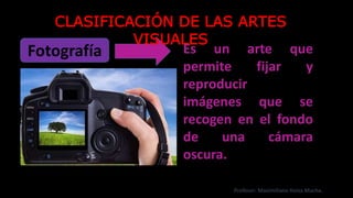 Fotografía Es un arte que
permite fijar y
reproducir
imágenes que se
recogen en el fondo
de una cámara
oscura.
CLASIFICACIÓN DE LAS ARTES
VISUALES
Profesor: Maximiliano Huiza Mucha.
 