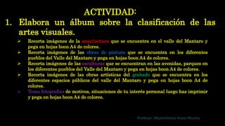ACTIVIDAD:
1. Elabora un álbum sobre la clasificación de las
artes visuales.
Profesor: Maximiliano Huiza Mucha.
 Recorta imágenes de la arquitectura que se encuentra en el valle del Mantaro y
pega en hojas boon A4 de colores.
 Recorta imágenes de las obras de pintura que se encuentra en los diferentes
pueblos del Valle del Mantaro y pega en hojas boon A4 de colores.
 Recorta imágenes de las esculturas que se encuentran en las avenidas, parques en
los diferentes pueblos del Valle del Mantaro y pega en hojas boon A4 de colores.
 Recorta imágenes de las obras artísticas del grabado que se encuentra en los
diferentes espacios públicos del valle del Mantaro y pega en hojas boon A4 de
colores.
 Toma fotografías de motivos, situaciones de tu interés personal luego has imprimir
y pega en hojas boon A4 de colores.
 