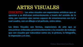 CONCEPTO.- Las artes visuales son expresiones artísticas que se
aprecian y se disfrutan eminentemente a través del sentido de la
vista, por nuestros ojos somos capaces de emocionarnos con tal o
cual cuadro, con un dibujo o tal película, entre otros.
Las Artes Visuales son formas, expresiones de arte que se
encuentran enfocadas preeminentemente a la creación de trabajos
que son visuales por naturaleza como ser, la pintura, la fotografía,
la impresión y el cine.
ARTES VISUALES
Profesor: Maximiliano Huiza Mucha.
 