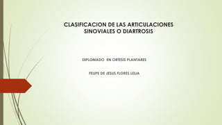 CLASIFICACION DE LAS ARTICULACIONES
SINOVIALES O DIARTROSIS
DIPLOMADO EN ORTESIS PLANTARES
FELIPE DE JESUS FLORES LEIJA
 