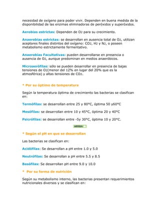 necesidad de oxígeno para poder vivir. Dependen en buena medida de la
disponibilidad de las enzimas eliminadoras de peróxidos y superóxidos.

Aerobias estrictas: Dependen de O2 para su crecimiento.

Anaerobias estrictas: se desarrollan en ausencia total de O2, utilizan
aceptores finales distintos del oxígeno: CO2, H2 y N2, o poseen
metabolismo estrictamente fermentativo.

Anaerobias Facultativas: pueden desarrollarse en presencia o
ausencia de O2, aunque predominan en medios anaeróbicos.

Microaerófilas: sólo se pueden desarrollar en presencia de bajas
tensiones de O2(menor del 12% en lugar del 20% que es la
atmosférica) y altas tensiones de CO2.


* Por su óptimo de temperatura

Según la temperatura óptima de crecimiento las bacterias se clasifican
en:

Termófilas: se desarrollan entre 25 y 80°C, óptima 50 y60°C

Mesófilas: se desarrollan entre 10 y 45°C, óptima 20 y 40°C

Psicrófilas: se desarrollan entre -5y 30°C, óptima 10 y 20°C.



* Según el pH en que se desarrollan

Las bacterias se clasifican en:

Acidófilas: Se desarrollan a pH entre 1.0 y 5.0

Neutrófilas: Se desarrollan a pH entre 5.5 y 8.5

Basófilas: Se desarrollan pH entre 9.0 y 10.0

* Por su forma de nutrición

Según su metabolismo interno, las bacterias presentan requerimientos
nutricionales diversos y se clasifican en:
 