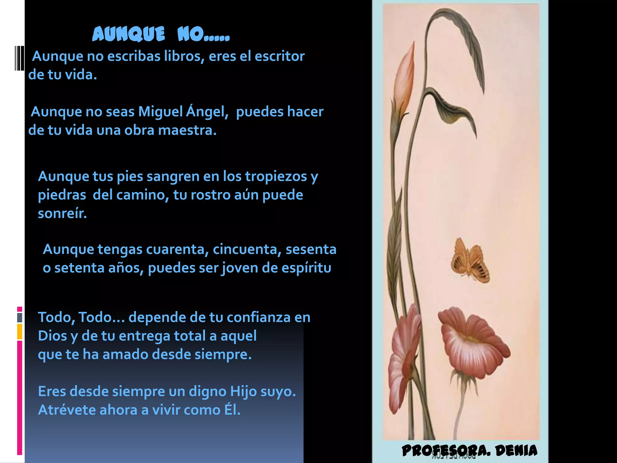 AUNQUE  NO.....Aunque no escribas libros, eres el escritor de tu vida. Aunque no seas Miguel Ángel,  puedes hacer de tu vida una obra maestra.Aunque tus pies sangren en los tropiezos y piedras  del camino, tu rostro aún puede sonreír.Aunque tengas cuarenta, cincuenta, sesenta o setenta años, puedes ser joven de espírituTodo, Todo... depende de tu confianza en Dios y de tu entrega total a aquel que te ha amado desde siempre. Eres desde siempre un digno Hijo suyo. Atrévete ahora a vivir como Él.Profesora. Denia Atencio
