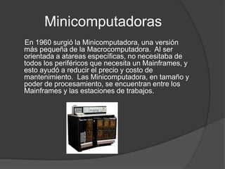 Minicomputadoras     En 1960 surgió la Minicomputadora, una versión más pequeña de la Macrocomputadora.  Al ser orientada a atareas específicas, no necesitaba de todos los periféricos que necesita un Mainframes, y esto ayudó a reducir el precio y costo de mantenimiento.  Las Minicomputadora, en tamaño y poder de procesamiento, se encuentran entre los Mainframes y las estaciones de trabajos.