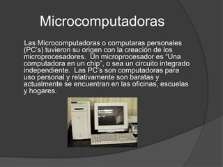 Microcomputadoras     Las Microcomputadoras o computaras personales (PC’s) tuvieron su origen con la creación de los microprocesadores.  Un microprocesador es “Una computadora en un chip”, o sea un circuito integrado independiente.  Las PC’s son computadoras para uso personal y relativamente son baratas y actualmente se encuentran en las oficinas, escuelas y hogares. 