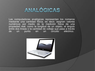 AnalógicasLas computadoras analógicas representan los números mediante una cantidad física, es decir, asignan valores numéricos por medio de la medición física de una propiedad real, como la longitud de un objeto, el ángulo entre dos líneas o la cantidad de voltaje que pasa a través de un punto en un circuito eléctrico. 