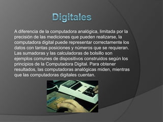 DigitalesA diferencia de la computadora analógica, limitada por la precisión de las mediciones que pueden realizarse, la computadora digital puede representar correctamente los datos con tantas posiciones y números que se requieran. Las sumadoras y las calculadoras de bolsillo son ejemplos comunes de dispositivos construidos según los principios de la Computadora Digital. Para obtener resultados, las computadoras analógicas miden, mientras que las computadoras digitales cuentan.