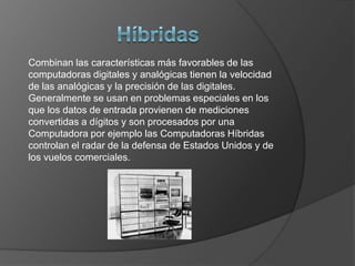 HíbridasCombinan las características más favorables de las computadoras digitales y analógicas tienen la velocidad de las analógicas y la precisión de las digitales. Generalmente se usan en problemas especiales en los que los datos de entrada provienen de mediciones convertidas a dígitos y son procesados por una Computadora por ejemplo las Computadoras Híbridas controlan el radar de la defensa de Estados Unidos y de los vuelos comerciales.
