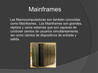 Mainframes    Las Macrocomputadoras son también conocidas como Mainframes.  Los Mainframes son grandes, rápidos y caros sistemas que son capaces de controlar cientos de usuarios simultáneamente, así como cientos de dispositivos de entrada y salida.