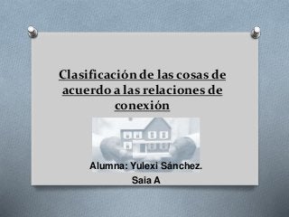 Clasificación de las cosas de 
acuerdo a las relaciones de 
conexión 
Alumna: Yulexi Sánchez. 
Saia A 
 