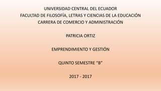 UNIVERSIDAD CENTRAL DEL ECUADOR
FACULTAD DE FILOSOFÍA, LETRAS Y CIENCIAS DE LA EDUCACIÓN
CARRERA DE COMERCIO Y ADMINISTRACIÓN
PATRICIA ORTIZ
EMPRENDIMIENTO Y GESTIÓN
QUINTO SEMESTRE “B”
2017 - 2017
 