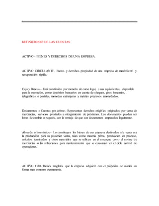 DEFINICIONES DE LAS CUENTAS
ACTIVO.- BIENES Y DERECHOS DE UNA EMPRESA.
ACTIVO CIRCULANTE. Bienes y derechos propiedad de una empresa de movimiento y
recuperación rápida.
Caja y Bancos.- Está constituida por moneda de curso legal, o sus equivalentes, disponible
para la operación, como depósitos bancarios en cuenta de cheques, giros bancarios,
telegráficos o postales, monedas extranjeras y metales preciosos amonedados.
Documentos o Cuentas por cobrar.- Representan derechos exigibles originados por venta de
mercancías, servicios prestados u otorgamiento de préstamos. Los documentos pueden ser
letras de cambio o pagarés, con la ventaja de que son documentos amparados legalmente.
Almacén o Inventarios.- Lo constituyen los bienes de una empresa destinados a la venta o a
la producción para su posterior venta, tales como materia prima, producción en proceso,
artículos terminados y otros materiales que se utilicen en el empaque como el envase de
mercancías o las refacciones para mantenimiento que se consuman en el ciclo normal de
operaciones.
ACTIVO FIJO. Bienes tangibles que la empresa adquiere con el propósito de usarlos en
forma más o menos permanente.
 