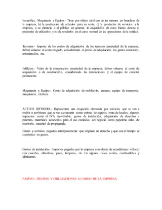Inmuebles, Maquinaria y Equipo.- Tiene por objeto a) el uso de los mismos en beneficio de
la empresa, b) la producción de artículos para su venta, c) la prestación de servicios a la
empresa, a su clientela o al público en general; la adquisición de estos bienes denota el
propósito de utilizarlos y no de venderlos en el curso normal de las operaciones de la entidad.
Terrenos.- Importe de los costos de adquisición de los terrenos propiedad de la empresa,
deben valuarse al costo erogado, considerando el precio de adquisición, los gastos notariales,
urbanización, etc.
Edificios.- Valor de la construcción propiedad de la empresa, deben valuarse al costo de
adquisición o de construcción, considerando las instalaciones y el equipo de carácter
permanente.
Maquinaria y Equipo.- Costo de adquisición de mobiliario, enseres, equipo de transporte.
maquinaria, etcétera.
ACTIVO DIFERIDO.- Representan una erogación efectuada por servicios que se van a
recibir o por bienes que se van a consumir como: primas de seguros, renta de locales, algunos
impuestos como el IVA Acreditable, gastos de instalación, adquisición de derechos o
patentes, materiales accesorios para el uso exclusivo del negocio como papelería útiles de
escritorio, material de propaganda.
Bienes y servicios pagados anticipadamente que originan un derecho y que con el tiempo se
convierten en gastos.
Gastos de instalación.- Importes pagados por la empresa con objeto de acondicionar el local
con canceles, alfombras, pisos, lámparas, etc. En algunos casos aceites, combustibles y
lubricantes.
PASIVO.- DEUDAS Y OBLIGACIONES A CARGO DE LA EMPRESA.
 