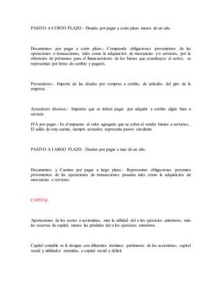 PASIVO A CORTO PLAZO.- Deudas por pagar a corto plazo menos de un año.
Documentos por pagar a corto plazo.- Comprende obligaciones provenientes de las
operaciones o transacciones, tales como la adquisición de mercancías y/o servicios, por la
obtención de préstamos para el financiamiento de los bienes que constituyen el activo, se
representan por letras de cambio y pagarés.
Proveedores.- Importe de las deudas por compras a crédito, de artículos del giro de la
empresa.
Acreedores diversos.- Importes que se deben pagar por adquirir a crédito algún bien o
servicio.
IVA por pagar.- Es el impuesto al valor agregado que se cobra al vender bienes o servicios..
El saldo de esta cuenta, siempre acreedor, representa pasivo circulante.
PASIVO A LARGO PLAZO.. Deudas por pagar a mas de un año.
Documentos y Cuentas por pagar a largo plazo.- Representan obligaciones presentes
provenientes de las operaciones de transacciones pasadas tales como la adquisición de
mercancías o servicios.
CAPITAL
Aportaciones de los socios o accionistas, más la utilidad del o los ejercicios anteriores, más
las reservas de capital, menos las pérdidas del o los ejercicios anteriores.
Capital contable se le designa con diferentes términos: patrimonio de los accionistas; capital
social y utilidades retenidas, o capital social y déficit.
 