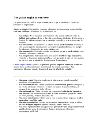 Los gastos según su contexto
Los gastos se suelen clasificar según el contexto en el que se manifiesten. Pueden ser
personales o empresariales.
Gastos personales: Son aquellos consumos efectuados por una persona o grupo familiar
en la vida cotidiana. A la misma vez se subdividen en:
 Gastos fijos: No se modifican con frecuencia, sino que se establecen como un
habitué necesario para llevar el día a día como el pago del alquiler, la obra social y
la cuota del teléfono (siempre que se mantenga en equilibrio y no se ocupe más de
lo usual)
 Gastos variables: En oposición a la anterior noción pueden cambiar de un mes a
otro ya que según las modificaciones de los precios pueden alterarse, por ejemplo
los alimentos, el transporte, los gastos médicos, etc.
 Gastos esenciales:Prescinden aquellas necesidades que no se pueden obviar como
alimentos, vestimenta y vivienda.
 Gastos opcionales: Se basa en cuanto a los deseos de obtener algo innecesario.
También se denominan gastos superfluos, o sea que están de más. Un claro ejemplo
de este tipo sería la adquisición de una consola de videojuegos.
Gastos empresariales: Apunta a las pérdidas que una empresa, institución o industria
necesita llevar a cabo para realizar la continuidad del negocio económico. Aquí
encontramos diferentes modelos de gastos de acuerdo al criterio contable:
 Gastos de capital: Está relacionado con la infraestructura para la capacidad
productiva de la manufactura.
 Gastos administrativos: Tienen que ver con la financiación general del negocio y
no con las actividades operativas. Es decir, los sueldos de quienes trabajan, la
compra de los suministros de las oficinas.
 Gastos financieros: Todos los gastos que representan la vinculación financiera
con terceros. Son las deudas que se tiene. Citamos a modo de ejemplo las cuentas
de bonos, acciones, intereses de deudas, etc.
 Gastos de transferencias: Dinero que se cede al sector privado en pos de ayuda o
prestaciones o crédito social.
 Gastos extraordinarios: Sucesos que no ocurren sucesivamente, y que se utilizan
en caso de alguna urgencia, ejemplo: incendio, multas, robo, etc.
 Gastos de representación: Las operaciones para incitar una imagen empresarial
positiva forman parte de estos gastos. Regalos, invitaciones, almuerzos,
promociones, publicidad.
 