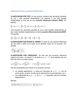 Clasificación de las ecuaciones diferenciales<br />CLASIFICACIÓN POR TIPO  Si una ecuación contiene sólo derivadas ordinarias de una o más variables dependientes con respecto a una sola variable independiente se dice que es una ecuación diferencial ordinaria (EDO). Por ejemplo.<br />dydx+5y=ex,   d2ydx2-dydx+6y=0  y  dydt+dxdt=2x+y<br />Una ecuación con derivadas parciales de una o más variables dependientes de dos o más variables independientes se llama ecuación diferencial parcial (EDP). Por ejemplo.<br />∂2u ∂x2+∂2u∂y2=0,  ∂2u∂x2=∂2u∂t2-2∂u∂t   y  ∂u∂y=-∂v∂x<br />CLASIFICACIÓN POR SEGÚN EL ORDEN  El orden de una ecuación diferencial (ya sea EDO o EDP) es el orden de la derivada mayor en la ecuación. Por ejemplo.<br />CLASIFICACIÓN POR LINEALIDAD  Se dice que una ecuación diferencial ordinaria de orden n es lineal si F es lineal en y, y', …, yn. Esto significa que una EDO de orden n es lineal cuando <br />an xdnydxn+an-1xdn-1ydxn-1+…+a1xdydx+a0xy=gx<br />Hay dos propiedades para decidir si una ecuación es lineal<br />La variable dependiente y y todas sus derivadas de y', y'', …,yn son de primer grado, es decir, la potencia de cada término en que interviene y es 1.<br />Los coeficientes de a0, a1, …, an de y,y', …, yn dependen solo de la variable dependiente x.<br />Ejemplo.<br />