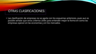 OTRAS CLASIFICACIONES:
• Las clasificación de empresas no se agota con los esquemas anteriores, pues aun es
posible señalar que otros criterios útiles para entender mejor la forma en como las
empresas operan en las economías y en los mercados.
 