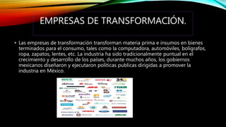EMPRESAS DE TRANSFORMACIÓN.
• Las empresas de transformación transforman materia prima e insumos en bienes
terminados para el consumo, tales como la computadora, automóviles, bolígrafos,
ropa, zapatos, lentes, etc. La industria ha sido tradicionalmente puntual en el
crecimiento y desarrollo de los países, durante muchos años, los gobiernos
mexicanos diseñaron y ejecutaron políticas publicas dirigidas a promover la
industria en México.
 