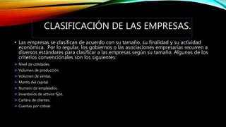 CLASIFICACIÓN DE LAS EMPRESAS.
• Las empresas se clasifican de acuerdo con su tamaño, su finalidad y su actividad
económica. Por lo regular, los gobiernos o las asociaciones empresarias recurren a
diversos estándares para clasificar a las empresas según su tamaño. Algunos de los
criterios convencionales son los siguientes:
►Nivel de utilidades.
►Volumen de producción.
►Volumen de ventas.
►Monto del capital.
►Numero de empleados.
►Inventarios de activos fijos.
►Cartera de clientes.
►Cuentas por cobrar.
 