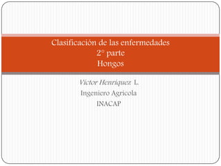 Víctor Henríquez L. 
Ingeniero Agrícola 
INACAP 
Clasificación de las enfermedades 2°parte Hongos  