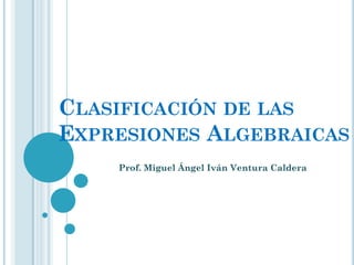 CLASIFICACIÓN DE LAS
EXPRESIONES ALGEBRAICAS
    Prof. Miguel Ángel Iván Ventura Caldera
 