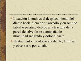 Luxación lateral: es el desplazamiento del
diente hacia fuera de su alveolo y en sentido
labial ó palatino debido a la fractura de la
pared del alveolo se acompaña de
movilidad sangrado y dolor al tacto.
Tratamiento: recolocar ala diente, ferulizar
y observarlo por un año.
 