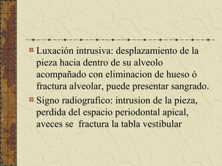 Luxación intrusiva: desplazamiento de la
pieza hacia dentro de su alveolo
acompañado con eliminacion de hueso ó
fractura alveolar, puede presentar sangrado.
Signo radiografico: intrusion de la pieza,
perdida del espacio periodontal apical,
aveces se fractura la tabla vestibular
 