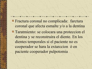 Fractura coronal no complicada: farctura
coronal que afecta esmalte y/o a la dentina
Taratmiento: se colocara una proteccion el
dentina y se reconstruira el diente. En los
dientes temporales si el paciente no es
cooperador se hara la extarccion ó en
paciente cooperador pulpotomia
 