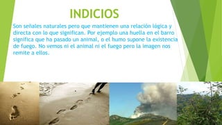 INDICIOS
Son señales naturales pero que mantienen una relación lógica y
directa con lo que significan. Por ejemplo una huella en el barro
significa que ha pasado un animal, o el humo supone la existencia
de fuego. No vemos ni el animal ni el fuego pero la imagen nos
remite a ellos.
 